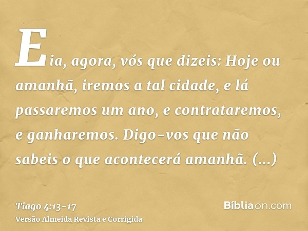 Eia, agora, vós que dizeis: Hoje ou amanhã, iremos a tal cidade, e lá passaremos um ano, e contrataremos, e ganharemos.Digo-vos que não sabeis o que acontecerá 