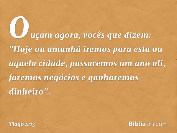 Ouçam agora, vocês que dizem: "Hoje ou amanhã iremos para esta ou aquela cidade, passaremos um ano ali, faremos negócios e ganharemos dinheiro". -- Tiago 4:13