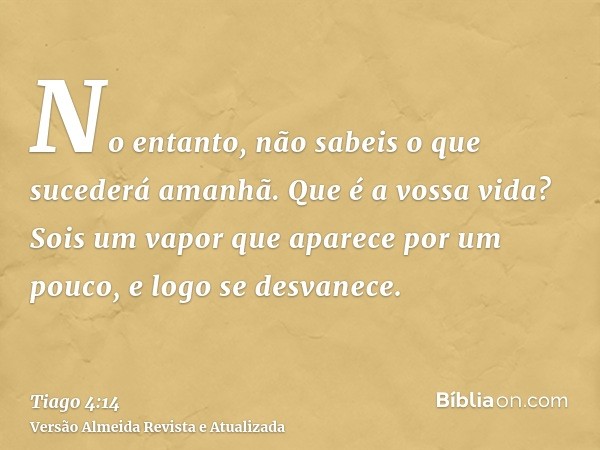 No entanto, não sabeis o que sucederá amanhã. Que é a vossa vida? Sois um vapor que aparece por um pouco, e logo se desvanece.