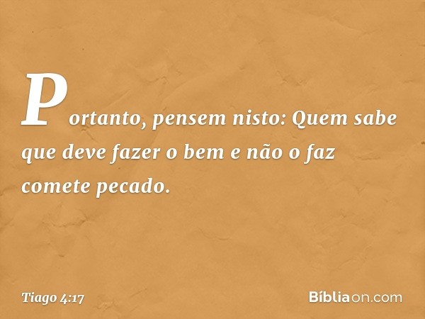 Portanto, pensem nisto: Quem sabe que deve fazer o bem e não o faz comete pecado. -- Tiago 4:17