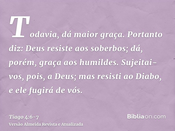 Todavia, dá maior graça. Portanto diz: Deus resiste aos soberbos; dá, porém, graça aos humildes.Sujeitai-vos, pois, a Deus; mas resisti ao Diabo, e ele fugirá d