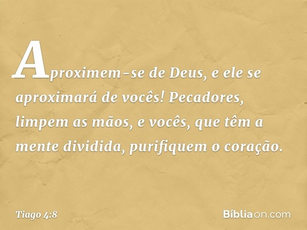 Aproximem-se de Deus, e ele se aproximará de vocês! Pecadores, limpem as mãos, e vocês, que têm a mente dividida, purifiquem o coração. -- Tiago 4:8