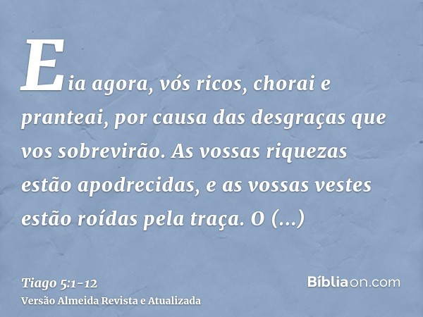 Eia agora, vós ricos, chorai e pranteai, por causa das desgraças que vos sobrevirão.As vossas riquezas estão apodrecidas, e as vossas vestes estão roídas pela t