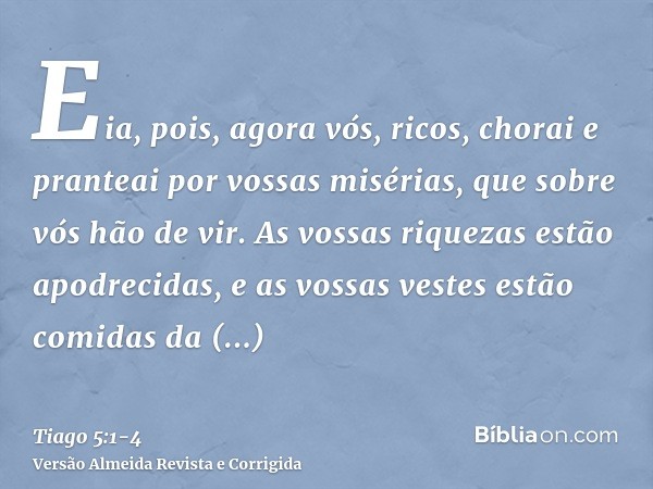 Eia, pois, agora vós, ricos, chorai e pranteai por vossas misérias, que sobre vós hão de vir.As vossas riquezas estão apodrecidas, e as vossas vestes estão comi