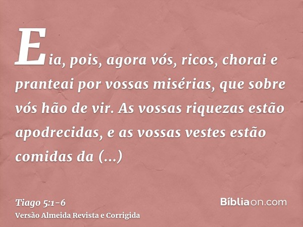 Eia, pois, agora vós, ricos, chorai e pranteai por vossas misérias, que sobre vós hão de vir.As vossas riquezas estão apodrecidas, e as vossas vestes estão comi