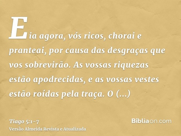 Eia agora, vós ricos, chorai e pranteai, por causa das desgraças que vos sobrevirão.As vossas riquezas estão apodrecidas, e as vossas vestes estão roídas pela t