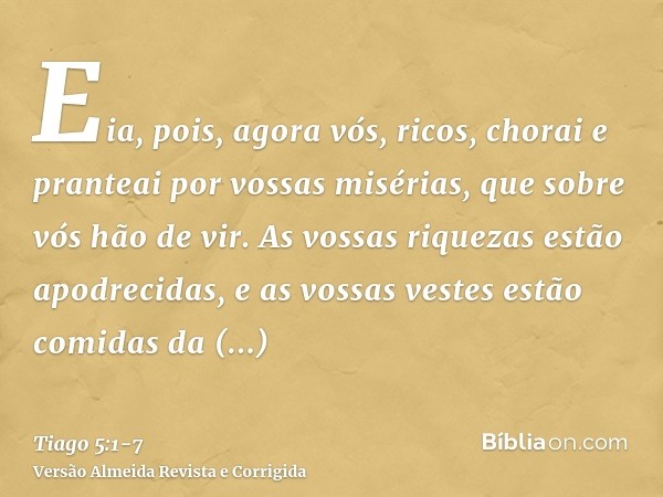 Eia, pois, agora vós, ricos, chorai e pranteai por vossas misérias, que sobre vós hão de vir.As vossas riquezas estão apodrecidas, e as vossas vestes estão comi