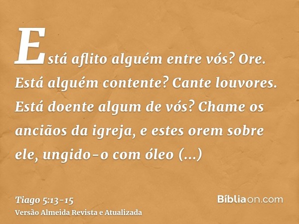 Está aflito alguém entre vós? Ore. Está alguém contente? Cante louvores.Está doente algum de vós? Chame os anciãos da igreja, e estes orem sobre ele, ungido-o c