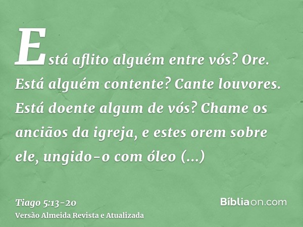 Está aflito alguém entre vós? Ore. Está alguém contente? Cante louvores.Está doente algum de vós? Chame os anciãos da igreja, e estes orem sobre ele, ungido-o c