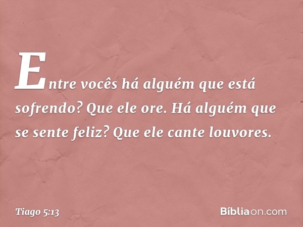 Entre vocês há alguém que está sofrendo? Que ele ore. Há alguém que se sente feliz? Que ele cante louvores. -- Tiago 5:13