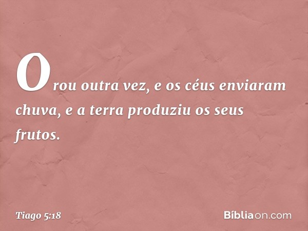 Orou outra vez, e os céus enviaram chuva, e a terra produziu os seus frutos. -- Tiago 5:18