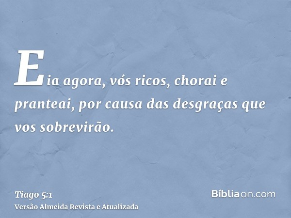 Eia agora, vós ricos, chorai e pranteai, por causa das desgraças que vos sobrevirão.