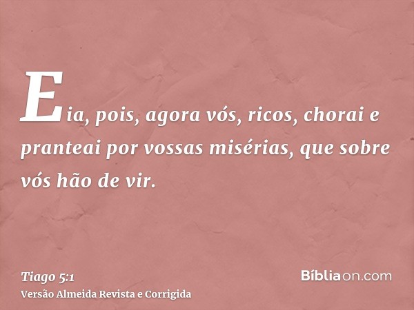 Eia, pois, agora vós, ricos, chorai e pranteai por vossas misérias, que sobre vós hão de vir.