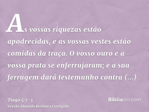 As vossas riquezas estão apodrecidas, e as vossas vestes estão comidas da traça.O vosso ouro e a vossa prata se enferrujaram; e a sua ferrugem dará testemunho c