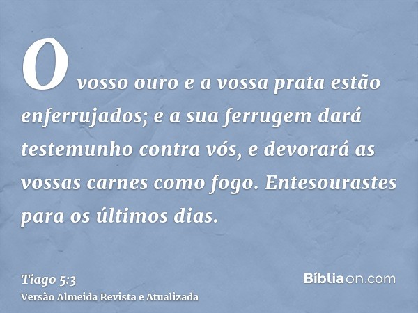 O vosso ouro e a vossa prata estão enferrujados; e a sua ferrugem dará testemunho contra vós, e devorará as vossas carnes como fogo. Entesourastes para os últim