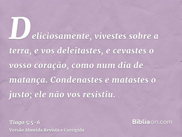 Deliciosamente, vivestes sobre a terra, e vos deleitastes, e cevastes o vosso coração, como num dia de matança.Condenastes e matastes o justo; ele não vos resis