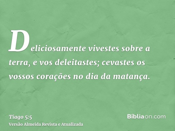 Deliciosamente vivestes sobre a terra, e vos deleitastes; cevastes os vossos corações no dia da matança.