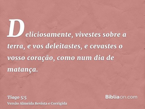 Deliciosamente, vivestes sobre a terra, e vos deleitastes, e cevastes o vosso coração, como num dia de matança.