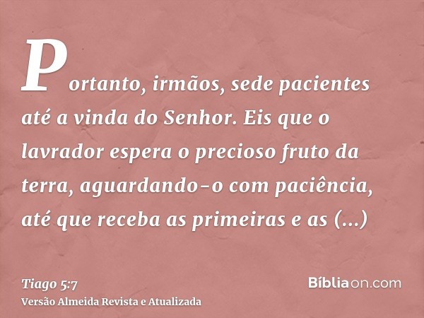 Portanto, irmãos, sede pacientes até a vinda do Senhor. Eis que o lavrador espera o precioso fruto da terra, aguardando-o com paciência, até que receba as prime