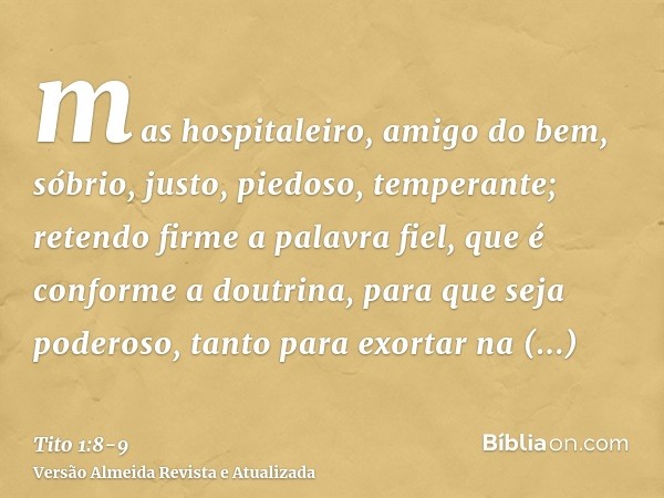 mas hospitaleiro, amigo do bem, sóbrio, justo, piedoso, temperante;retendo firme a palavra fiel, que é conforme a doutrina, para que seja poderoso, tanto para e