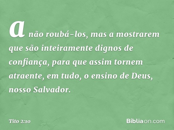 a não roubá-los, mas a mostrarem que são inteiramente dignos de confiança, para que assim tornem atraente, em tudo, o ensino de Deus, nosso Salvador. -- Tito 2: