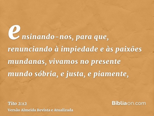 ensinando-nos, para que, renunciando à impiedade e às paixões mundanas, vivamos no presente mundo sóbria, e justa, e piamente,