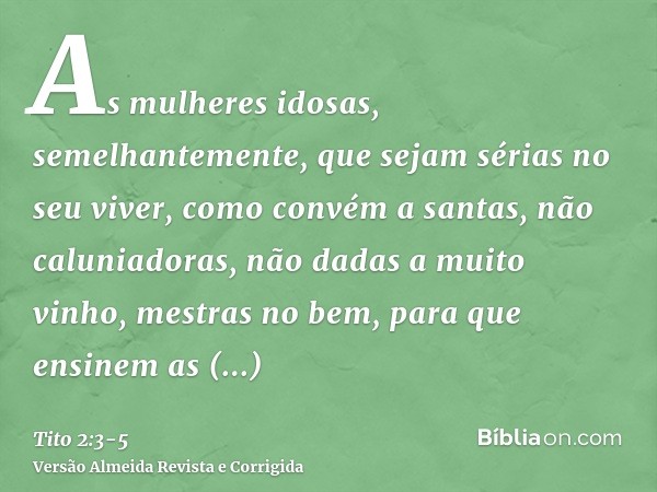 As mulheres idosas, semelhantemente, que sejam sérias no seu viver, como convém a santas, não caluniadoras, não dadas a muito vinho, mestras no bem,para que ens