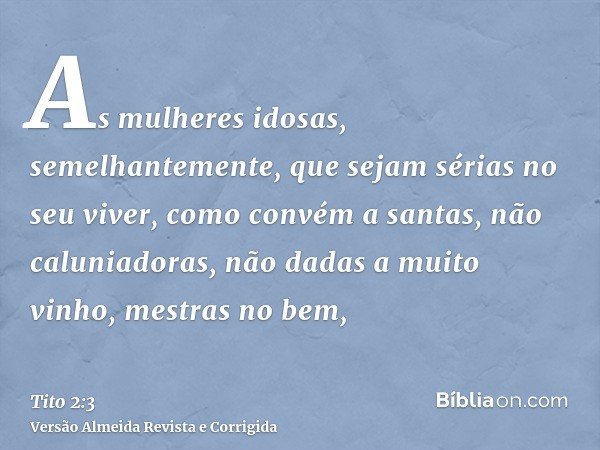 As mulheres idosas, semelhantemente, que sejam sérias no seu viver, como convém a santas, não caluniadoras, não dadas a muito vinho, mestras no bem,