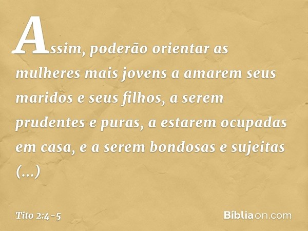 Assim, poderão orientar as mulheres mais jovens a amarem seus maridos e seus filhos, a serem prudentes e puras, a estarem ocupadas em casa, e a serem bondosas e