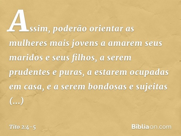 Assim, poderão orientar as mulheres mais jovens a amarem seus maridos e seus filhos, a serem prudentes e puras, a estarem ocupadas em casa, e a serem bondosas e