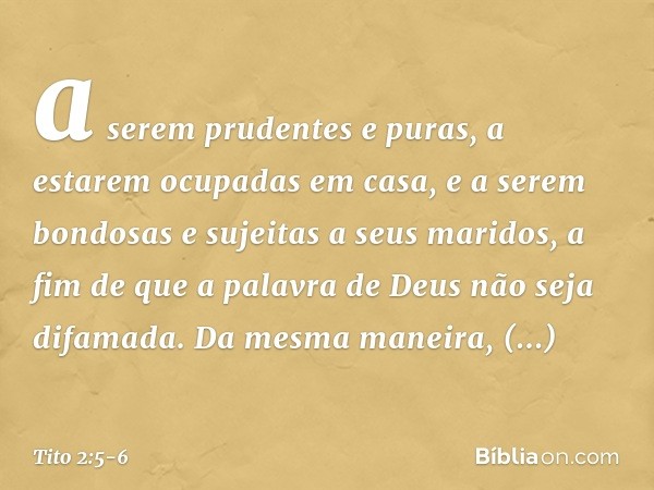 a serem prudentes e puras, a estarem ocupadas em casa, e a serem bondosas e sujeitas a seus maridos, a fim de que a palavra de Deus não seja difamada. Da mesma 