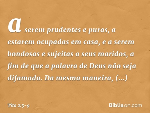 a serem prudentes e puras, a estarem ocupadas em casa, e a serem bondosas e sujeitas a seus maridos, a fim de que a palavra de Deus não seja difamada. Da mesma 