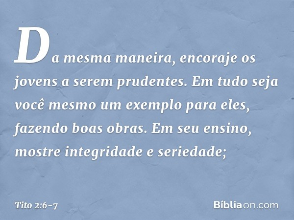 Da mesma maneira, encoraje os jovens a serem prudentes. Em tudo seja você mesmo um exemplo para eles, fazendo boas obras. Em seu ensino, mostre integridade e se