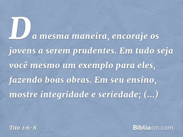 Da mesma maneira, encoraje os jovens a serem prudentes. Em tudo seja você mesmo um exemplo para eles, fazendo boas obras. Em seu ensino, mostre integridade e se