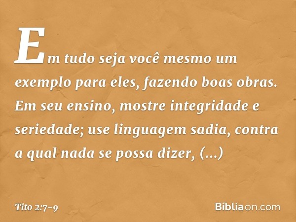 Em tudo seja você mesmo um exemplo para eles, fazendo boas obras. Em seu ensino, mostre integridade e seriedade; use linguagem sadia, contra a qual nada se poss