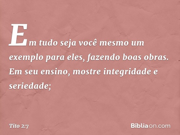 Em tudo seja você mesmo um exemplo para eles, fazendo boas obras. Em seu ensino, mostre integridade e seriedade; -- Tito 2:7