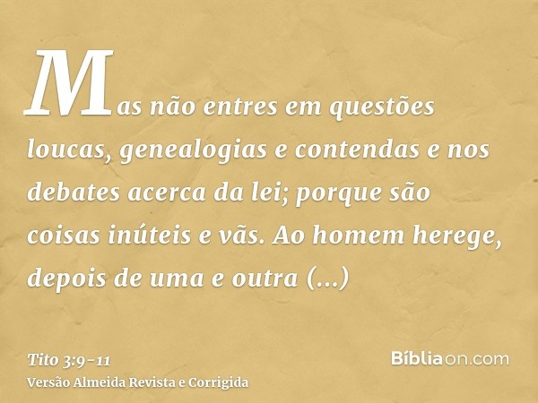 Mas não entres em questões loucas, genealogias e contendas e nos debates acerca da lei; porque são coisas inúteis e vãs.Ao homem herege, depois de uma e outra a