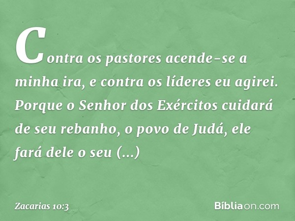 "Contra os pastores
acende-se a minha ira,
e contra os líderes eu agirei."
Porque o Senhor dos Exércitos
cuidará de seu rebanho, o povo de Judá,
ele fará dele o