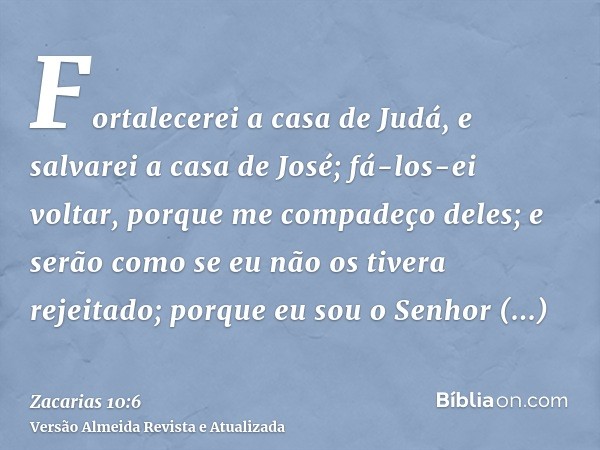 Fortalecerei a casa de Judá, e salvarei a casa de José; fá-los-ei voltar, porque me compadeço deles; e serão como se eu não os tivera rejeitado; porque eu sou o