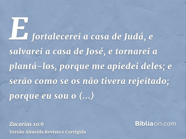 E fortalecerei a casa de Judá, e salvarei a casa de José, e tornarei a plantá-los, porque me apiedei deles; e serão como se os não tivera rejeitado; porque eu s