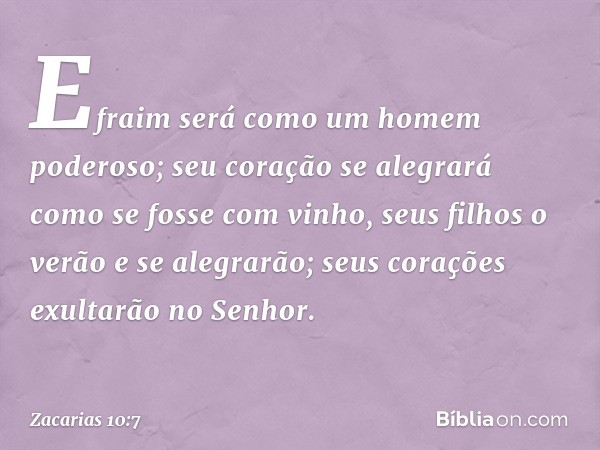 Efraim será como um homem poderoso;
seu coração se alegrará
como se fosse com vinho,
seus filhos o verão e se alegrarão;
seus corações exultarão no Senhor. -- Z