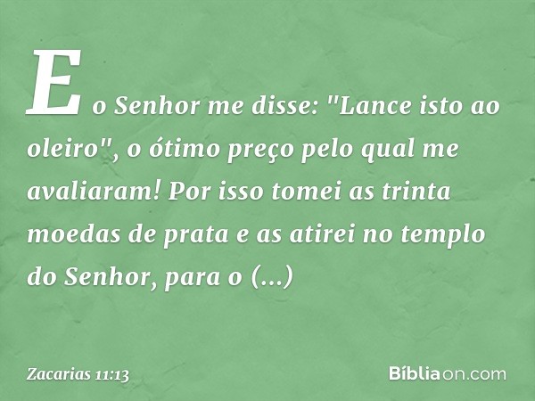 E o Senhor me disse: "Lance isto ao oleiro", o ótimo preço pelo qual me avaliaram! Por isso tomei as trinta moedas de prata e as atirei no templo do Senhor, par