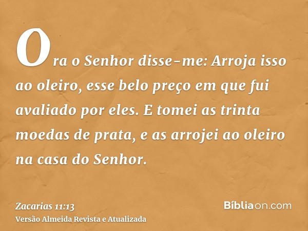 Ora o Senhor disse-me: Arroja isso ao oleiro, esse belo preço em que fui avaliado por eles. E tomei as trinta moedas de prata, e as arrojei ao oleiro na casa do