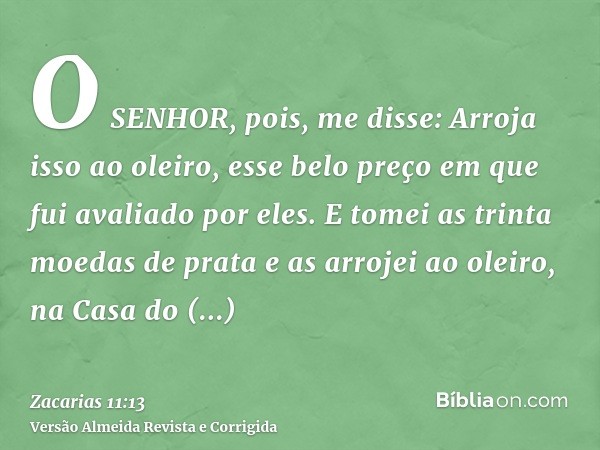 O SENHOR, pois, me disse: Arroja isso ao oleiro, esse belo preço em que fui avaliado por eles. E tomei as trinta moedas de prata e as arrojei ao oleiro, na Casa