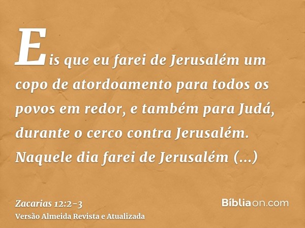 Eis que eu farei de Jerusalém um copo de atordoamento para todos os povos em redor, e também para Judá, durante o cerco contra Jerusalém.Naquele dia farei de Je