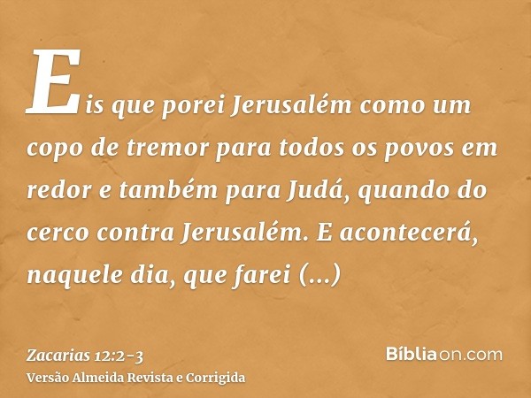 Eis que porei Jerusalém como um copo de tremor para todos os povos em redor e também para Judá, quando do cerco contra Jerusalém.E acontecerá, naquele dia, que 