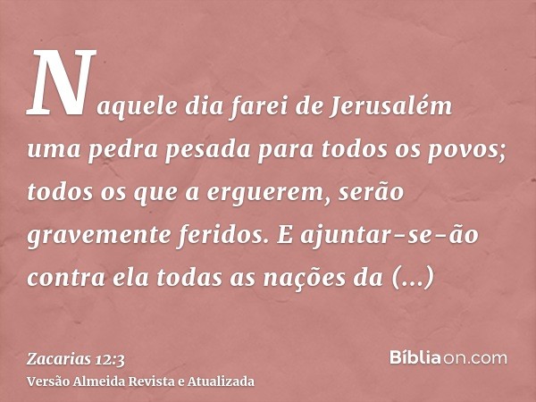 Naquele dia farei de Jerusalém uma pedra pesada para todos os povos; todos os que a erguerem, serão gravemente feridos. E ajuntar-se-ão contra ela todas as naçõ