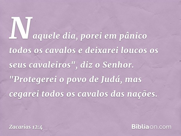 Naquele dia, porei em pânico todos os cavalos e deixarei loucos os seus cavalei­ros", diz o Senhor. "Protegerei o povo de Judá, mas cegarei todos os cavalos das