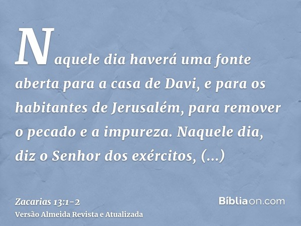 Naquele dia haverá uma fonte aberta para a casa de Davi, e para os habitantes de Jerusalém, para remover o pecado e a impureza.Naquele dia, diz o Senhor dos exé