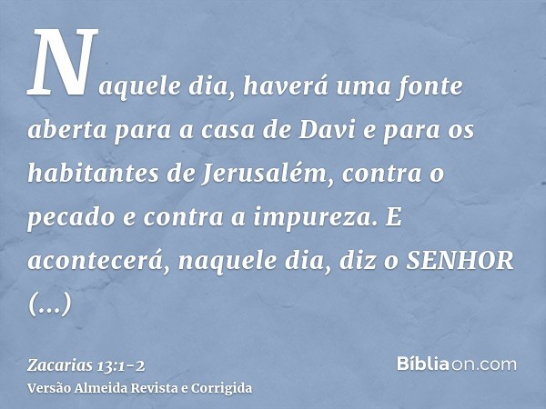 Naquele dia, haverá uma fonte aberta para a casa de Davi e para os habitantes de Jerusalém, contra o pecado e contra a impureza.E acontecerá, naquele dia, diz o